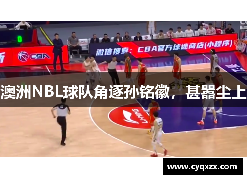 澳洲NBL球队角逐孙铭徽，甚嚣尘上
